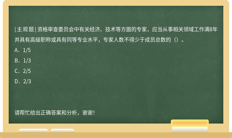 资格审查委员会中有关经济、技术等方面的专家，应当从事相关领域工作满8年并具有高级职称或具有同等专业水平，专家人数不得少于成员总数的（）。A．1/5B．1/3 C．2/5D．2/3请帮忙给出正确答案和分析，谢谢！