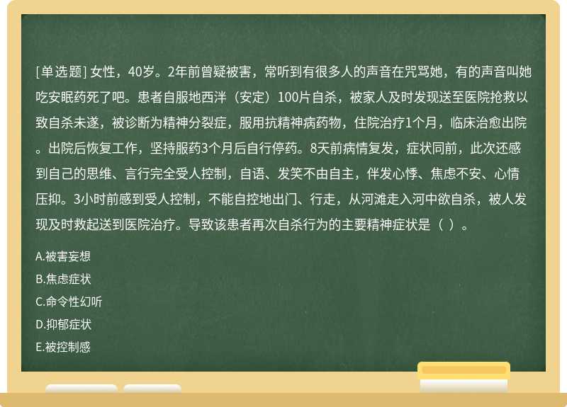 女性，40岁。2年前曾疑被害，常听到有很多人的声音在咒骂她，有的声音叫她吃安眠药死了吧。患者自服地西泮（安定）100片自杀，被家人及时发现送至医院抢救以致自杀未遂，被诊断为精神分裂症，服用抗精神病药物，住院治疗1个月，临床治愈出院。出院后恢复工作，坚持服药3个月后自行停药。8天前病情复发，症状同前，此次还感到自己的思维、言行完全受人控制，自语、发笑不由自主，伴发心悸、焦虑不安、心情压抑。3小时前感到受人控制，不能自控地出门、行走，从河滩走入河中欲自杀，被人发现及时救起送到医院治疗。导致该患者再次自杀行为的主要精神症状是（  ）。