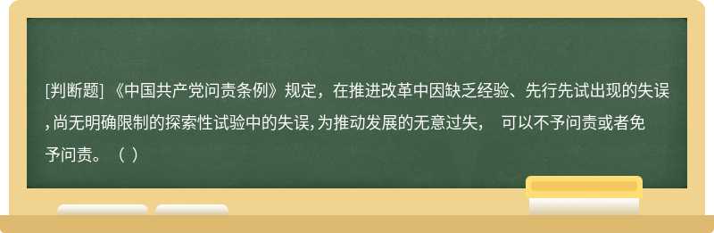 《中国共产党问责条例》规定，在推进改革中因缺乏经验、先行先试出现的失误，尚无明确限制的探索性试验中的失误，为推动发展的无意过失， 可以不予问责或者免予问责。（  ）