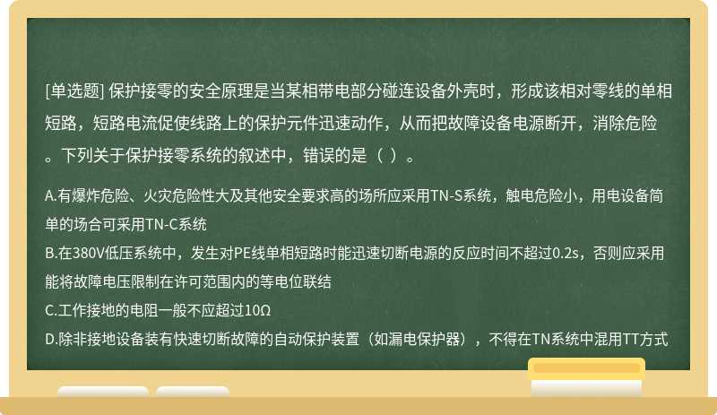 保护接零的安全原理是当某相带电部分碰连设备外壳时，形成该相对零线的单相短路，短路电流促使线路上的保护元件迅速动作，从而把故障设备电源断开，消除危险。下列关于保护接零系统的叙述中，错误的是（  ）。