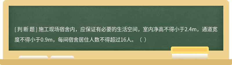 施工现场宿舍内，应保证有必要的生活空间，室内净高不得小于2.4m，通道宽度不得小于0.9m，每间宿舍居住人数不得超过16人。（  ）