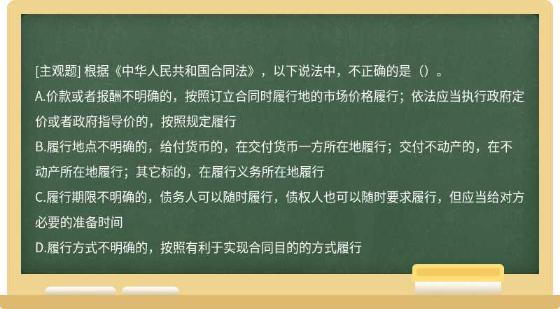 根据《中华人民共和国合同法》，以下说法中，不正确的是（）。A.价款或者报酬不明确的，按照订立合同时履行地的市场价格履行；依法应当执行政府定价或者政府指导价的，按照规定履行B.履行地点不明确的，给付货币的，在交付货币一方所在地履行；交付不动产的，在不动产所在地履行；其它标的，在履行义务所在地履行C.履行期限不明确的，债务人可以随时履行，债权人也可以随时要求履行，但应当给对方必要的准备时间D.履行方式不明确的，按照有利于实现合同目的的方式履行