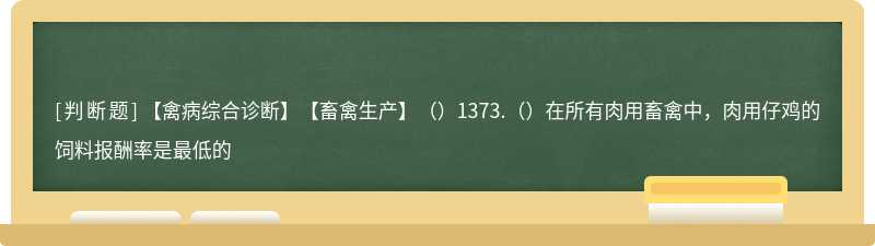 【禽病综合诊断】【畜禽生产】（）1373.（）在所有肉用畜禽中，肉用仔鸡的饲料报酬率是最低的