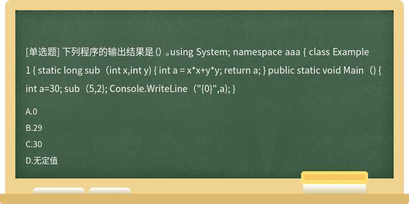 下列程序的输出结果是（） 。using System; namespace aaa { class Example1 { static long sub（int x,int y) { int a = x*x+y*y; return a; } public static void Main（) { int a=30; sub（5,2); Console.WriteLine（"{0}",a); }