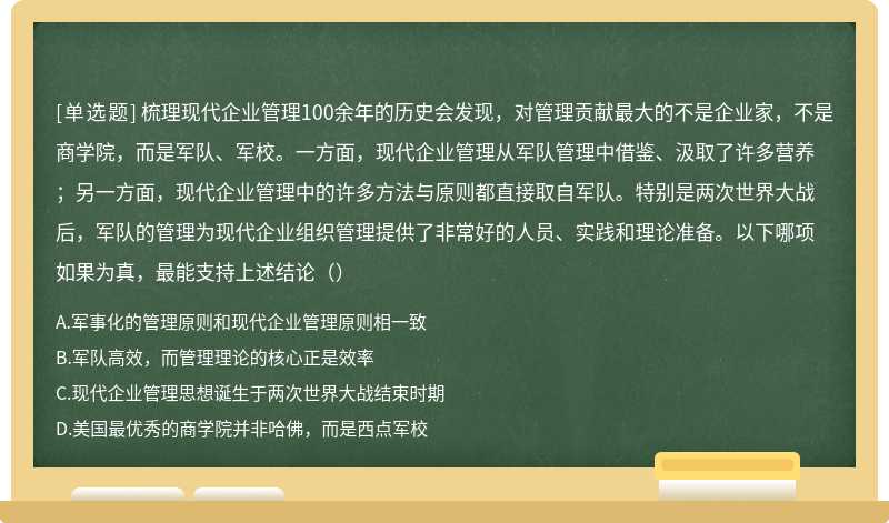 梳理现代企业管理100余年的历史会发现，对管理贡献最大的不是企业家，不是商学院，而是军队、军校。一方面，现代企业管理从军队管理中借鉴、汲取了许多营养；另一方面，现代企业管理中的许多方法与原则都直接取自军队。特别是两次世界大战后，军队的管理为现代企业组织管理提供了非常好的人员、实践和理论准备。以下哪项如果为真，最能支持上述结论（）