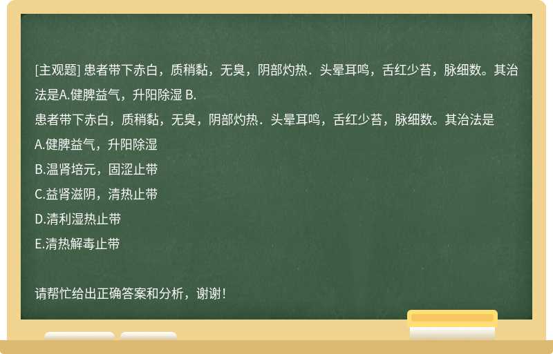 患者带下赤白,质稍黏,无臭,阴部灼热.头晕耳鸣,舌红少苔,脉细数。其治法是A.健脾益气,升阳除湿 B.