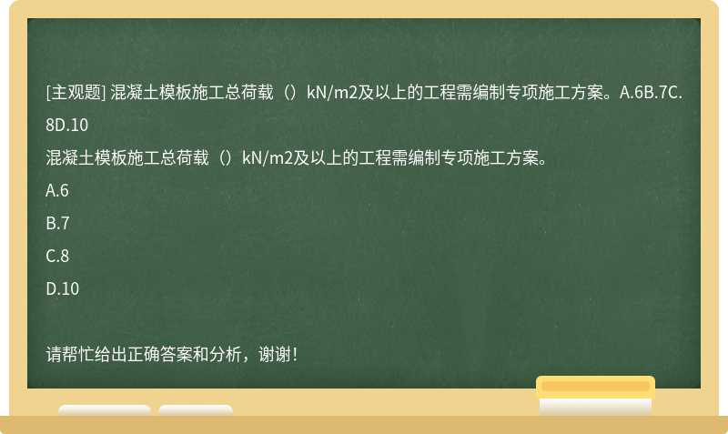 混凝土模板施工总荷载()kN/m2及以上的工程需编制专项施工方案。A.6B.7C.8D.10