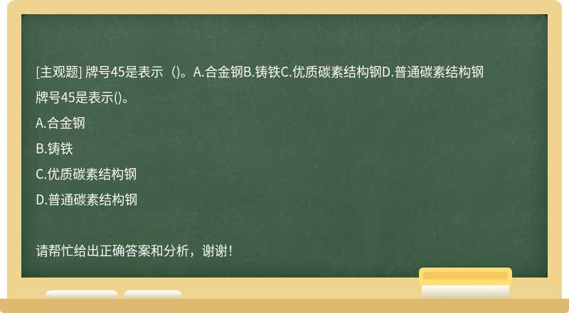 牌号45是表示（)。A.合金钢B.铸铁C.优质碳素结构钢D.普通碳素结构钢