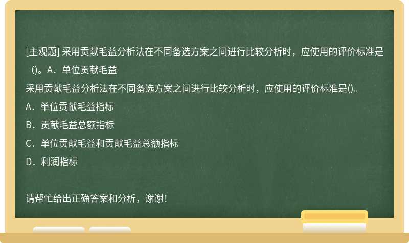 采用贡献毛益分析法在不同备选方案之间进行比较分析时，应使用的评价标准是（)。A．单位贡献毛益