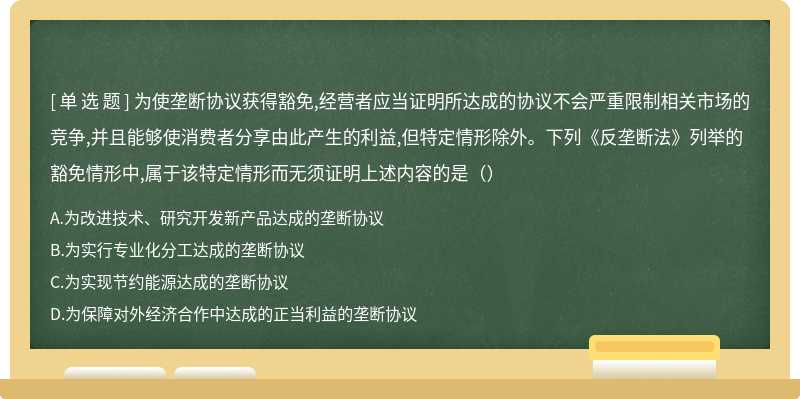 为使垄断协议获得豁免,经营者应当证明所达成的协议不会严重限制相关市场的竞争,并且能够使消费者分享由此产生的利益,但特定情形除外。下列《反垄断法》列举的豁免情形中,属于该特定情形而无须证明上述内容的是（）