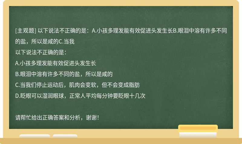 以下说法不正确的是:A.小孩多理发能有效促进头发生长B.眼泪中溶有许多不同的盐,所以是咸的C.当我