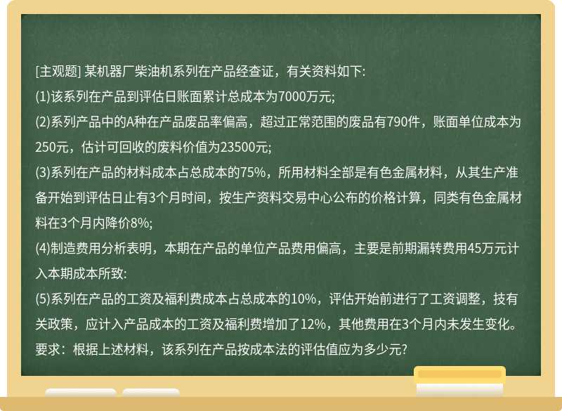 某机器厂柴油机系列在产品经查证，有关资料如下:(1)该系列在产品到评估日账面累计总成本为7000万元;(2)系列产品中的A种在产品废品率偏高，超过正常范围的废品有790件，账面单位成本为250元，估计可回收的废料价值为23500元;(3)系列在产品的材料成本占总成本的75%，所用材料全部是有色金属材料，从其生产准备开始到评估日止有3个月时间，按生产资料交易中心公布的价格计算，同类有色金属材料在3个月内降价8%;(4)制造费用分析表明，本期在产品的单位产品费用偏高，主要是前期漏转费用45万元计入本期成本所致:(5)系列在产品的工资及福利费成本占总成本的10%，评估开始前进行了工资调整，技有关政策，应计入产品成本的工资及福利费增加了12%，其他费用在3个月内未发生变化。要求：根据上述材料，该系列在产品按成本法的评估值应为多少元?