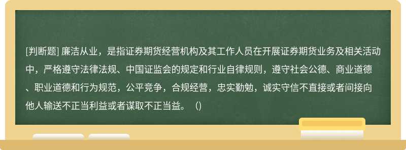 廉洁从业，是指证券期货经营机构及其工作人员在开展证券期货业务及相关活动中，严格遵守法律法规、中国证监会的规定和行业自律规则，遵守社会公德、商业道德、职业道德和行为规范，公平竞争，合规经营，忠实勤勉，诚实守信不直接或者间接向他人输送不正当利益或者谋取不正当益。（)