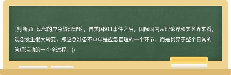 现代的应急管理理论，自美国911事件之后，国际国内从理论界和实务界来看，观念发生很大转变，即应急准备不单单是应急管理的一个环节，而是贯穿于整个日常的管理活动的一个全过程。()