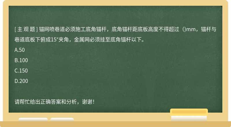 锚网喷巷道必须施工底角锚杆，底角锚杆距底板高度不得超过（)mm，锚杆与巷道底板下俯成15°夹角，金属网必须挂至底角锚杆以下。