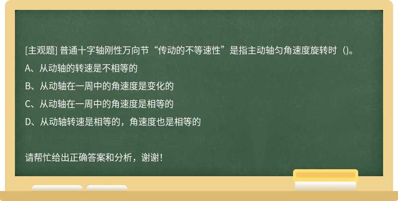 普通十字轴刚性万向节“传动的不等速性”是指主动轴匀角速度旋转时（)。