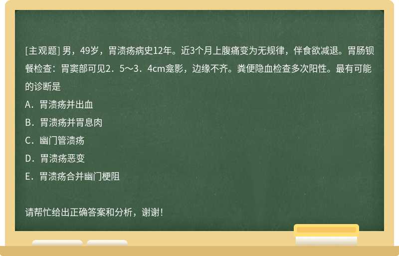 男，49岁，胃溃疡病史12年。近3个月上腹痛变为无规律，伴食欲减退。胃肠钡餐检查：胃窦部可见2．5～3．4cm