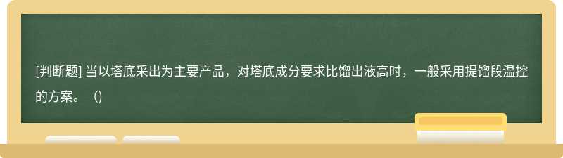 当以塔底采出为主要产品，对塔底成分要求比馏出液高时，一般采用提馏段温控的方案。（)