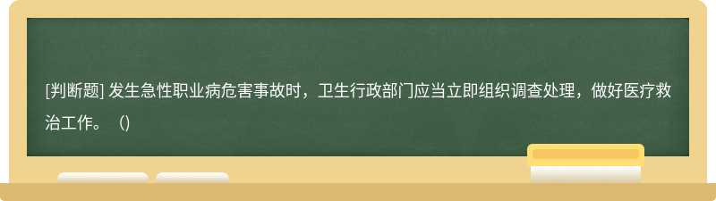 发生急性职业病危害事故时，卫生行政部门应当立即组织调查处理，做好医疗救治工作。（)