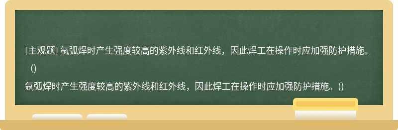 氩弧焊时产生强度较高的紫外线和红外线，因此焊工在操作时应加强防护措施。（)