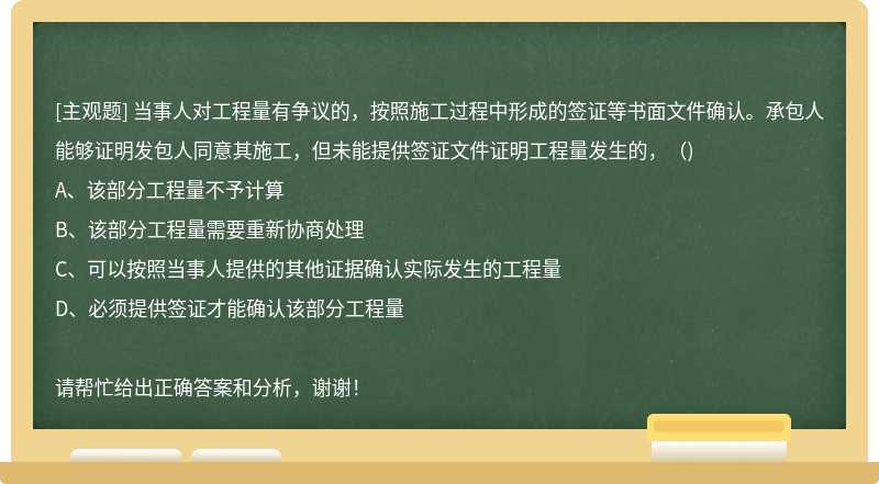 当事人对工程量有争议的，按照施工过程中形成的签证等书面文件确认。承包人能够证明发包人同意其施工，但未能提供签证文件证明工程量发生的，（)