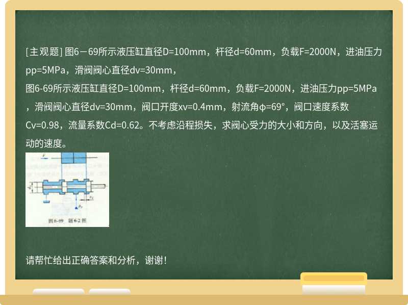 图6－69所示液压缸直径D=100mm，杆径d=60mm，负载F=2000N，进油压力pp=5MPa，滑阀阀心直径dv=30mm，