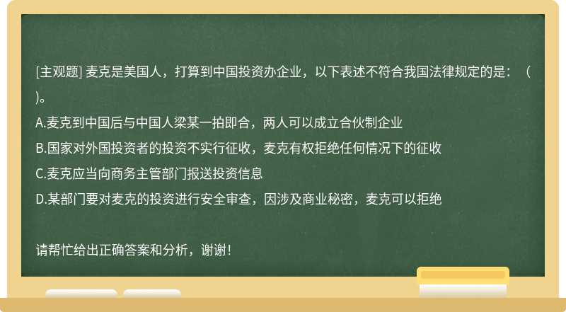 麦克是美国人，打算到中国投资办企业，以下表述不符合我国法律规定的是：（)。