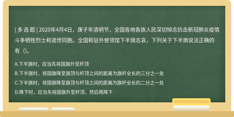 2020年4月4日，庚子年清明节，全国各地各族人民深切悼念抗击新冠肺炎疫情斗争牺牲烈士和逝世同胞。全国和驻外使领馆下半旗志哀，下列关于下半旗说法正确的有（)。