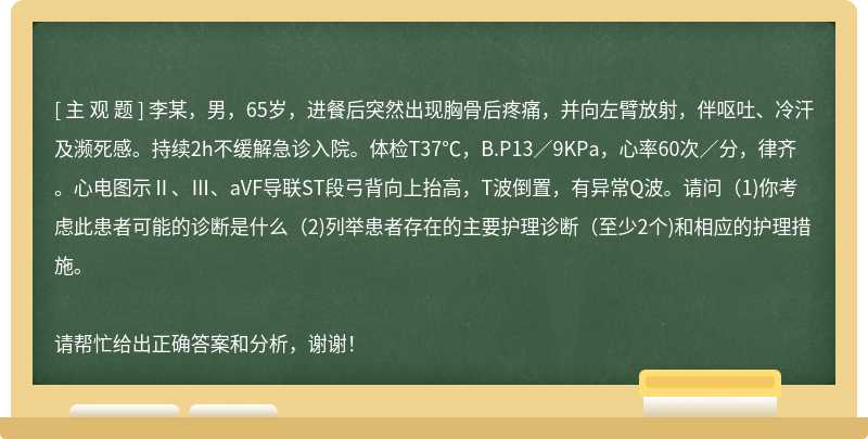 李某，男，65岁，进餐后突然出现胸骨后疼痛，并向左臂放射，伴呕吐、冷汗及濒死感。持续2h不缓解急诊入院。体检T37℃，B.P13／9KPa，心率60次／分，律齐。心电图示Ⅱ、Ⅲ、aVF导联ST段弓背向上抬高，T波倒置，有异常Q波。请问（1)你考虑此患者可能的诊断是什么（2)列举患者存在的主要护理诊断（至少2个)和相应的护理措施。