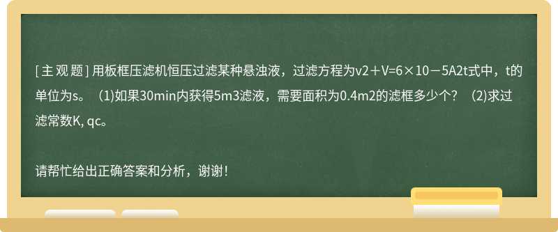 用板框压滤机恒压过滤某种悬浊液，过滤方程为v2＋V=6×10－5A2t式中，t的单位为s。（1)如果30min内获得5m3滤液，需要面积为0.4m2的滤框多少个？（2)求过滤常数K, qc。