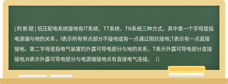 低压配电系统接地有IT系统、TT系统、TN系统三种方式。其中第一个字母是指电源端与地的关系，I表示所有带点部分不接地或有一点通过阻抗接地;T表示有一点直接接地。第二字母是指电气装置的外露可导电部分与地的关系，T表示外露可导电部分直接接地;N表示外露可导电部分与电源端接地点有直接电气连接。（)