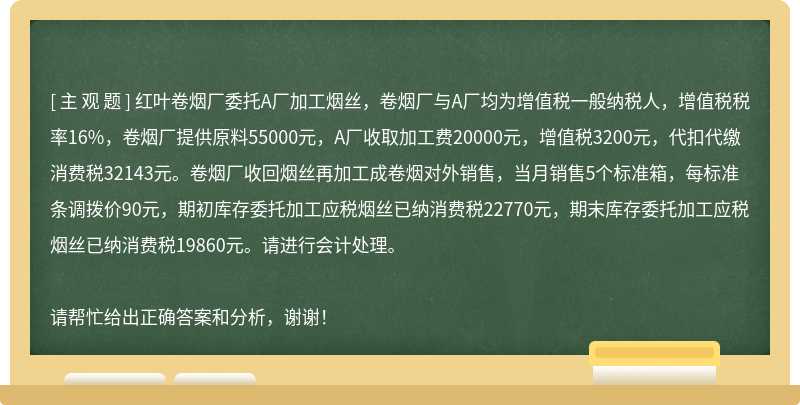 红叶卷烟厂委托A厂加工烟丝，卷烟厂与A厂均为增值税一般纳税人，增值税税率16%，卷烟厂提供原料55000元，A厂收取加工费20000元，增值税3200元，代扣代缴消费税32143元。卷烟厂收回烟丝再加工成卷烟对外销售，当月销售5个标准箱，每标准条调拨价90元，期初库存委托加工应税烟丝已纳消费税22770元，期末库存委托加工应税烟丝已纳消费税19860元。请进行会计处理。