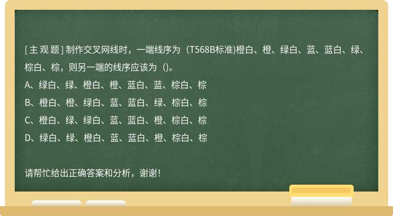 制作交叉网线时，一端线序为（T568B标准)橙白、橙、绿白、蓝、蓝白、绿、棕白、棕，则另一端的线序应该为（)。