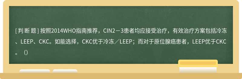 按照2014WHO指南推荐，CIN2－3患者均应接受治疗，有效治疗方案包括冷冻、LEEP、CKC。如能选择，CKC优于冷冻／LEEP；而对于原位腺癌患者，LEEP优于CKC。（）