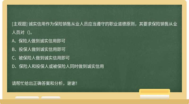 诚实信用作为保险销售从业人员应当遵守的职业道德原则，其要求保险销售从业人员对（)。