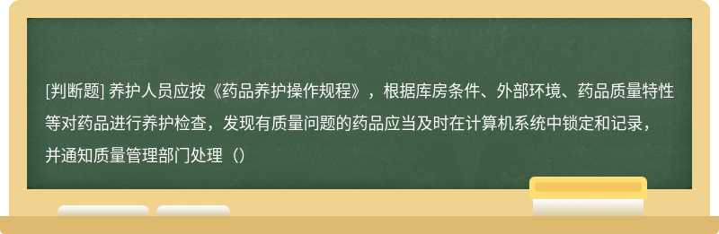 养护人员应按《药品养护操作规程》，根据库房条件、外部环境、药品质量特性等对药品进行养护检查，发现有质量问题的药品应当及时在计算机系统中锁定和记录，并通知质量管理部门处理（）