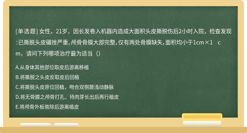 女性，21岁，因长发卷入机器内造成大面积头皮撕脱伤后2小时入院，检查发现：已撕脱头皮碾挫严重，颅骨骨膜大部完整，仅有两处骨膜缺失，面积均小于1cm×1 cm，请问下列哪项治疗最为适当（）