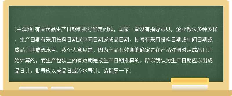 有关药品生产日期和批号确定问题，国家一直没有指导意见，企业做法多种多样，生产日期有采用投料日期或中间日期或成品日期，批号有采用投料日期或中间日期或成品日期或流水号。我个人意见是，因为产品有效期的确定是在产品注册时从成品日开始计算的，而生产包装上的有效期是按生产日期推算的，所以我认为生产日期应以出成品日计，批号应以成品日或流水号计。请指导一下!