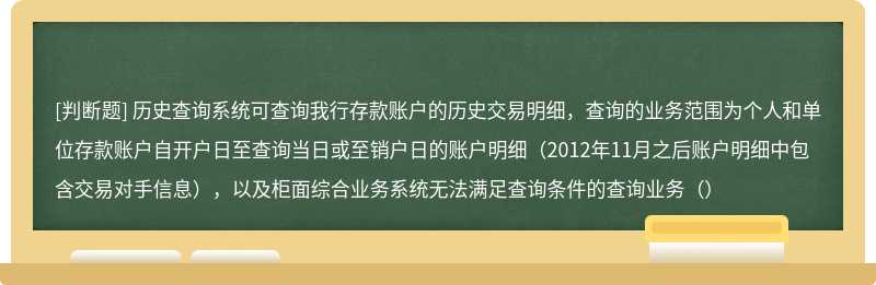 历史查询系统可查询我行存款账户的历史交易明细，查询的业务范围为个人和单位存款账户自开户日至查询当日或至销户日的账户明细（2012年11月之后账户明细中包含交易对手信息），以及柜面综合业务系统无法满足查询条件的查询业务（）