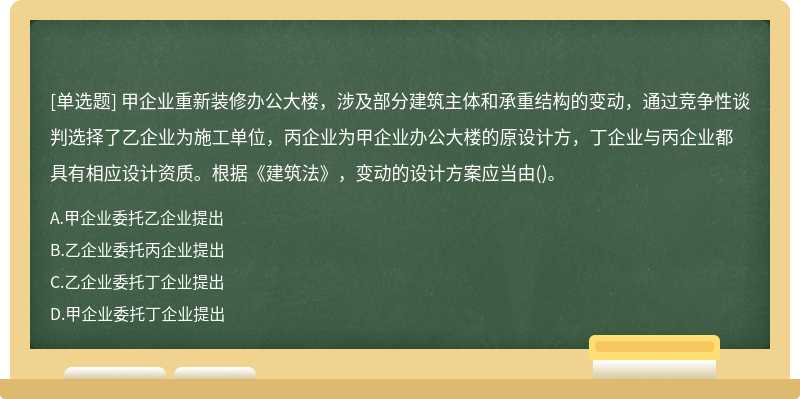 甲企业重新装修办公大楼，涉及部分建筑主体和承重结构的变动，通过竞争性谈判选择了乙企业为施工单位，丙企业为甲企业办公大楼的原设计方，丁企业与丙企业都具有相应设计资质。根据《建筑法》，变动的设计方案应当由()。