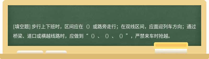 步行上下班时，区间应在（）或路旁走行；在双线区间，应面迎列车方向；通过桥梁、道口或横越线路时，应做到“（）、（）、（）”，严禁来车时抢越。