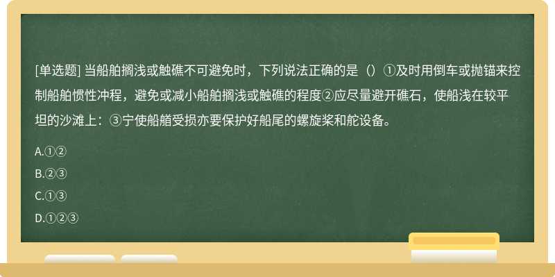 当船舶搁浅或触礁不可避免时，下列说法正确的是（）①及时用倒车或抛锚来控制船舶惯性冲程，避免或减小船舶搁浅或触礁的程度②应尽量避开礁石，使船浅在较平坦的沙滩上：③宁使船艏受损亦要保护好船尾的螺旋桨和舵设备。