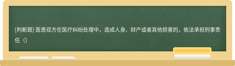 医患双方在医疗纠纷处理中，造成人身、财产或者其他损害的，依法承担刑事责任（）