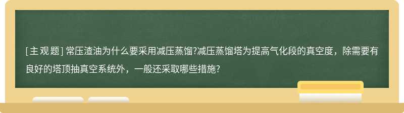 常压渣油为什么要采用减压蒸馏?减压蒸馏塔为提高气化段的真空度，除需要有良好的塔顶抽真空系统外，一般还采取哪些措施?