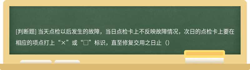 当天点检以后发生的故障，当日点检卡上不反映故障情况，次日的点检卡上要在相应的项点打上“×”或“□”标识，直至修复交用之日止（）