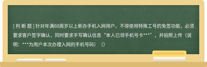 针对年满60周岁以上新办手机入网用户，不得使用特殊工号的免签功能，必须要求客户签字确认，同时要求手写确认信息“本人已领手机号卡***”，并拍照上传（说明：***为用户本次办理入网的手机号码）（）