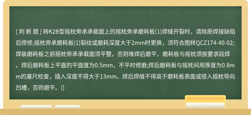 转K2B型摇枕旁承承载面上的摇枕旁承磨耗板(1)焊缝开裂时，清除原焊接缺陷后焊修;摇枕旁承磨耗板(1)裂纹或磨耗深度大于2mm时更换，须符合图样QCZ174-40-02;焊装磨耗板之前摇枕旁承承载面须平整，否则堆焊后磨平，磨耗板与摇枕须按要求段焊。焊后磨耗板上平面的平面度为0.5mm，不平时修磨;焊后磨耗板与摇枕间用厚度为0.8mm的塞尺检查，插入深度不得大于13mm。焊后焊缝不得高于磨耗板表面或侵入摇枕导向凹槽，否则磨平。()