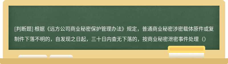 根据《远方公司商业秘密保护管理办法》规定，普通商业秘密涉密载体原件或复制件下落不明的，自发现之日起，三十日内查无下落的，按商业秘密泄密事件处理（）