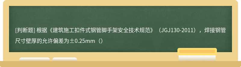 根据《建筑施工扣件式钢管脚手架安全技术规范》（JGJ130-2011），焊接钢管尺寸壁厚的允许偏差为±0.25mm（）