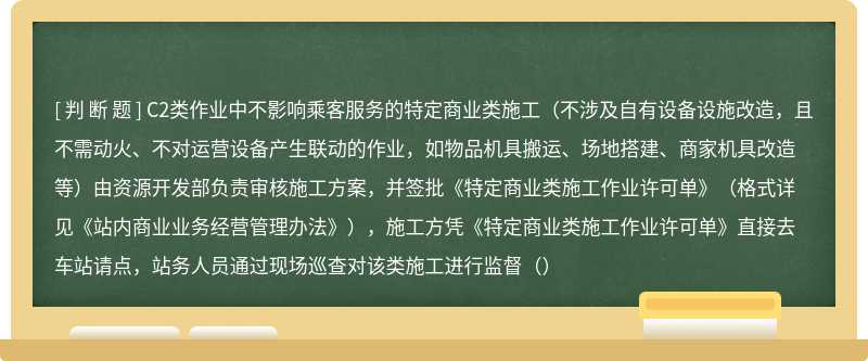 C2类作业中不影响乘客服务的特定商业类施工（不涉及自有设备设施改造，且不需动火、不对运营设备产生联动的作业，如物品机具搬运、场地搭建、商家机具改造等）由资源开发部负责审核施工方案，并签批《特定商业类施工作业许可单》（格式详见《站内商业业务经营管理办法》），施工方凭《特定商业类施工作业许可单》直接去车站请点，站务人员通过现场巡查对该类施工进行监督（）